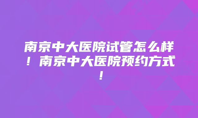 南京中大医院试管怎么样！南京中大医院预约方式！