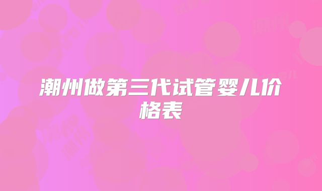 潮州做第三代试管婴儿价格表