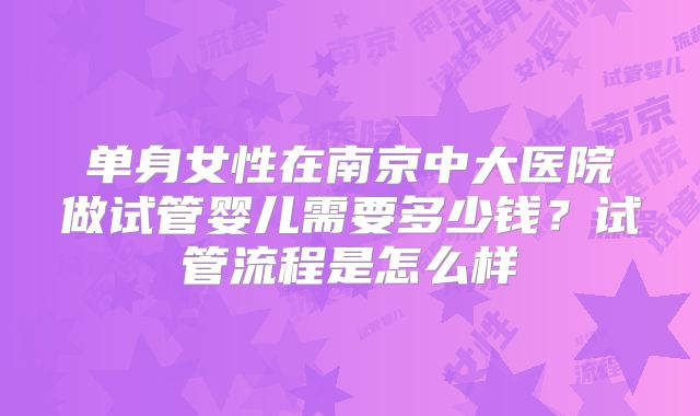 单身女性在南京中大医院做试管婴儿需要多少钱？试管流程是怎么样