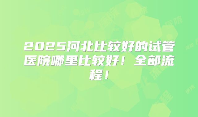 2025河北比较好的试管医院哪里比较好!全部流程!
