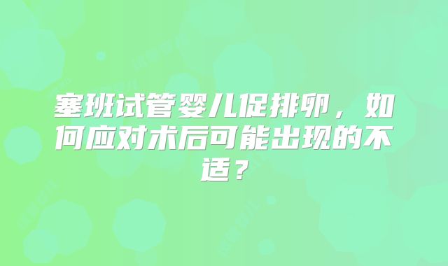 塞班试管婴儿促排卵，如何应对术后可能出现的不适？