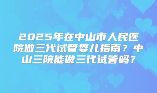 2025年在中山市人民医院做三代试管婴儿指南？中山三院能做三代试管吗？