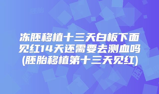 冻胚移植十三天白板下面见红14天还需要去测血吗(胚胎移植第十三天见红)