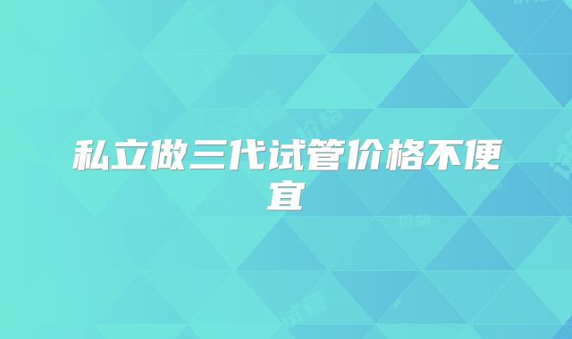 私立做三代试管价格不便宜