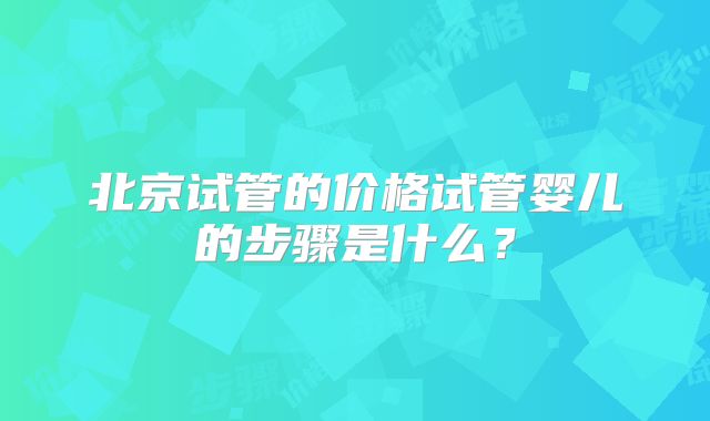 北京试管的价格试管婴儿的步骤是什么？