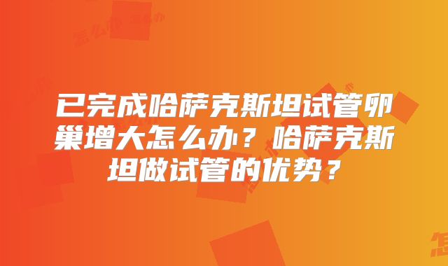已完成哈萨克斯坦试管卵巢增大怎么办？哈萨克斯坦做试管的优势？