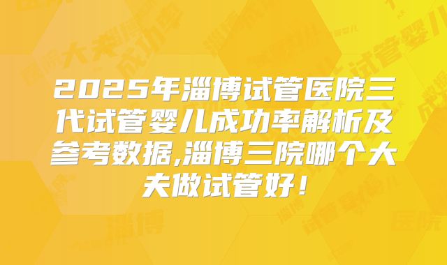 2025年淄博试管医院三代试管婴儿成功率解析及参考数据,淄博三院哪个大夫做试管好！