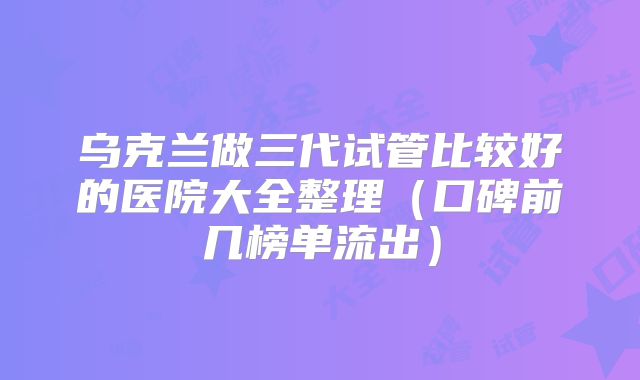 乌克兰做三代试管比较好的医院大全整理（口碑前几榜单流出）