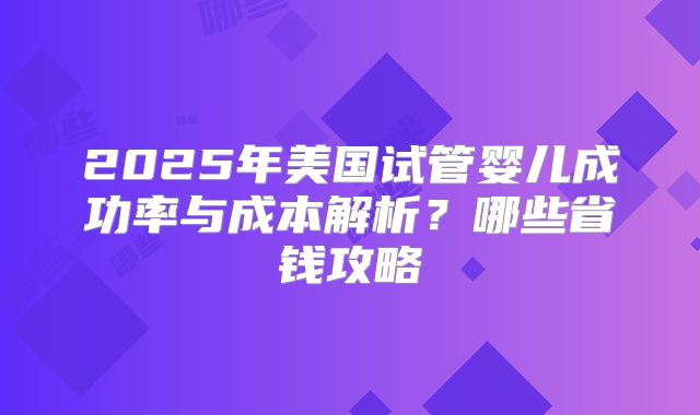 2025年美国试管婴儿成功率与成本解析？哪些省钱攻略