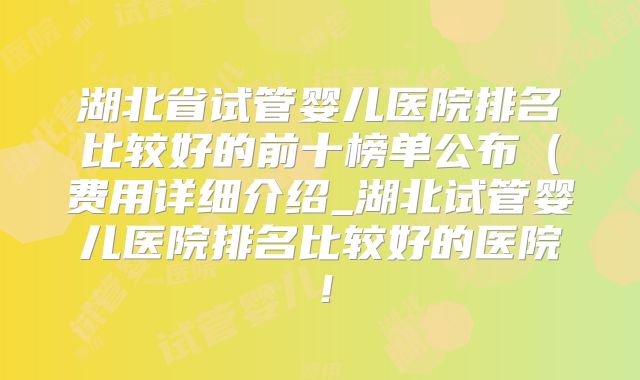 湖北省试管婴儿医院排名比较好的前十榜单公布(费用详细介绍_湖北试管婴儿医院排名比较好的医院!