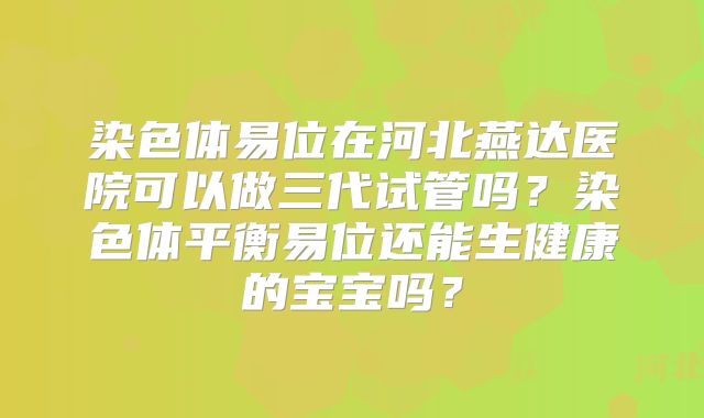 染色体易位在河北燕达医院可以做三代试管吗？染色体平衡易位还能生健康的宝宝吗？
