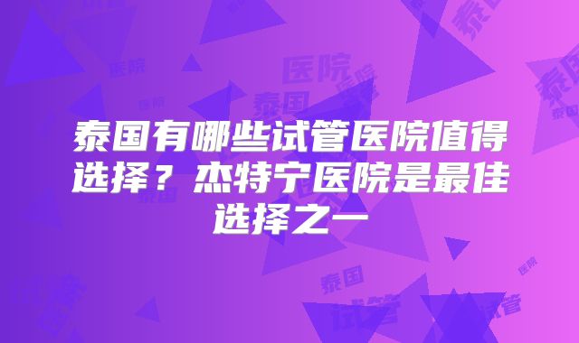 泰国有哪些试管医院值得选择？杰特宁医院是最佳选择之一