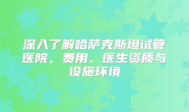 深入了解哈萨克斯坦试管医院，费用、医生资质与设施环境