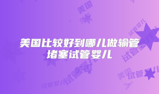 美国比较好到哪儿做输管堵塞试管婴儿