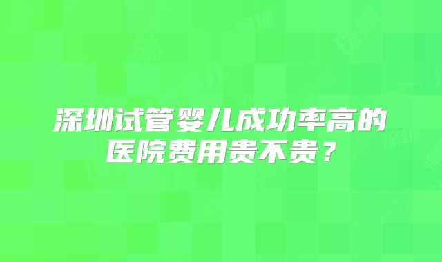 深圳试管婴儿成功率高的医院费用贵不贵？