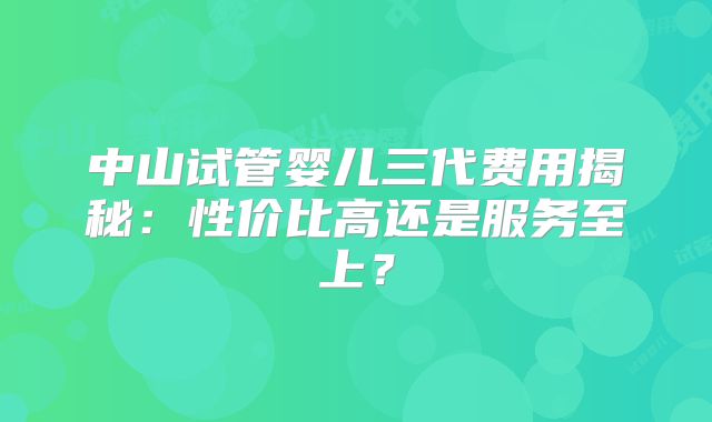 中山试管婴儿三代费用揭秘：性价比高还是服务至上？