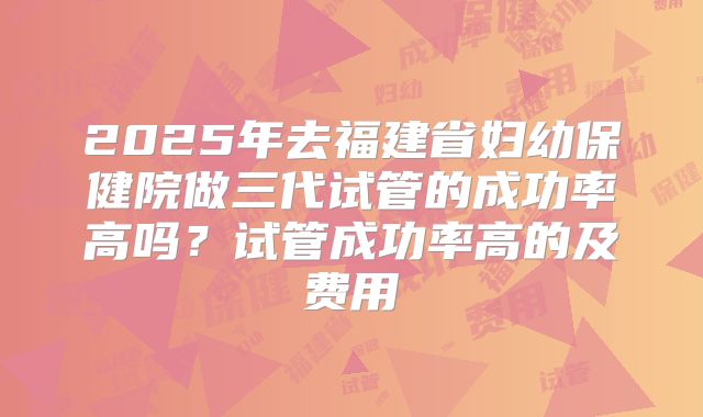 2025年去福建省妇幼保健院做三代试管的成功率高吗？试管成功率高的及费用