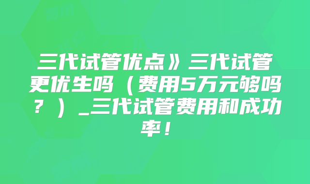 三代试管优点》三代试管更优生吗(费用5万元够吗?)_三代试管费用和成功率!