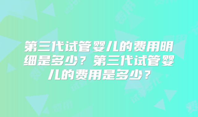 第三代试管婴儿的费用明细是多少？第三代试管婴儿的费用是多少？
