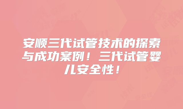安顺三代试管技术的探索与成功案例！三代试管婴儿安全性！