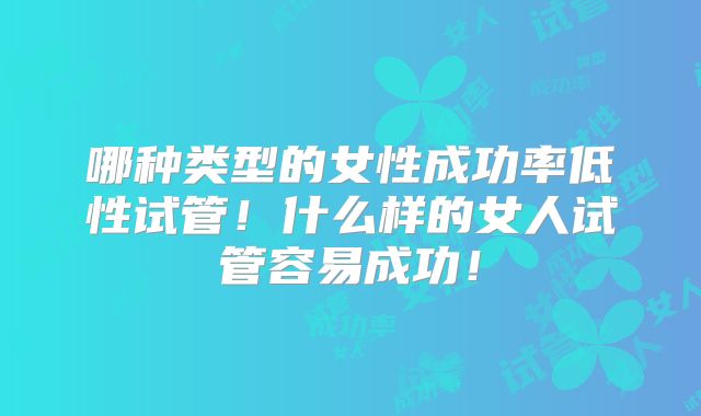 哪种类型的女性成功率低性试管！什么样的女人试管容易成功！
