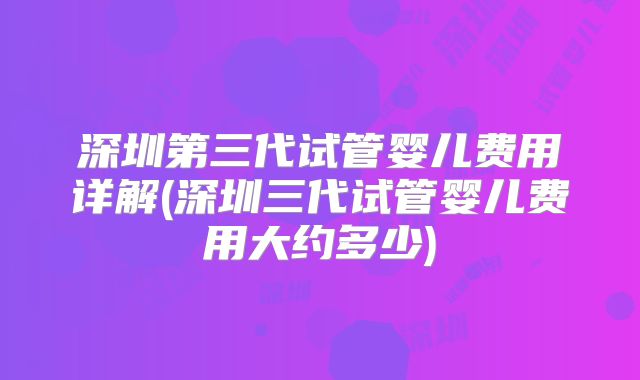 深圳第三代试管婴儿费用详解(深圳三代试管婴儿费用大约多少)