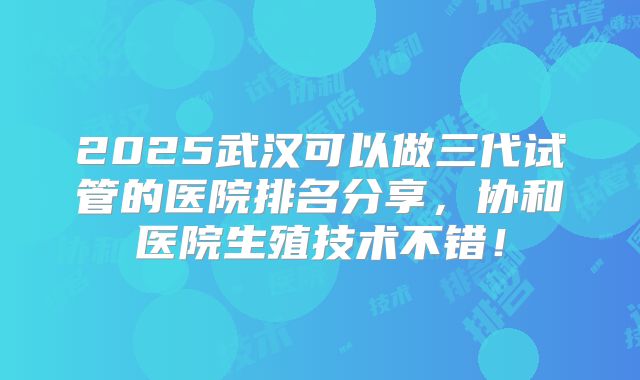 2025武汉可以做三代试管的医院排名分享，协和医院生殖技术不错！