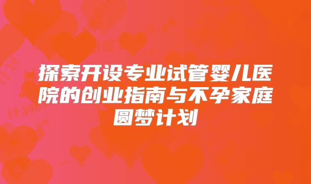 探索开设专业试管婴儿医院的创业指南与不孕家庭圆梦计划