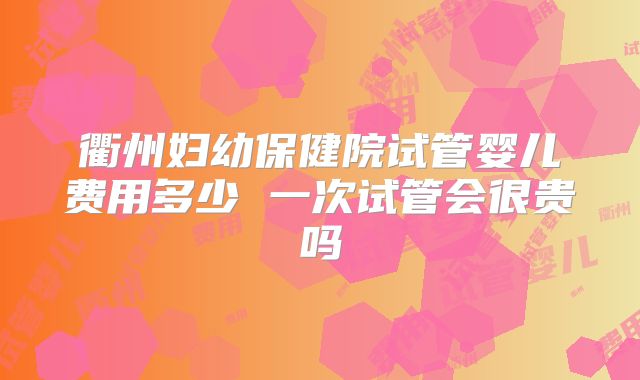 衢州妇幼保健院试管婴儿费用多少 一次试管会很贵吗