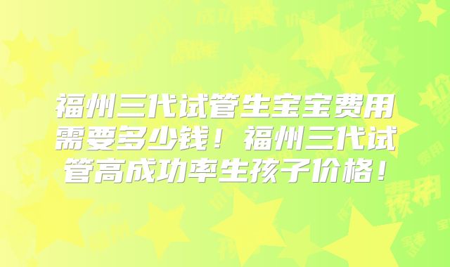 福州三代试管生宝宝费用需要多少钱！福州三代试管高成功率生孩子价格！