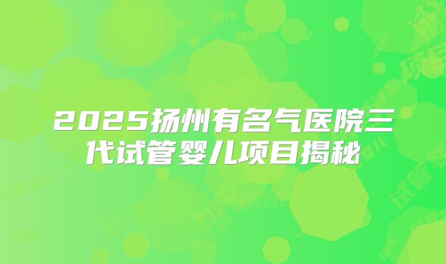 2025扬州有名气医院三代试管婴儿项目揭秘