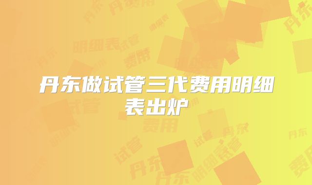 丹东做试管三代费用明细表出炉
