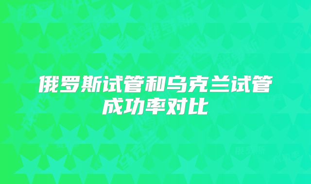 俄罗斯试管和乌克兰试管成功率对比