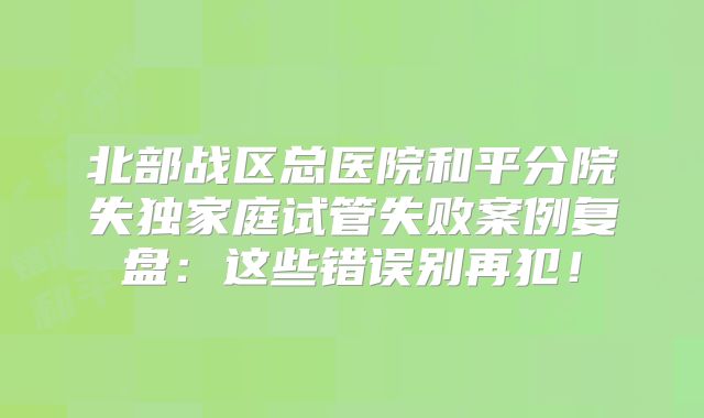 北部战区总医院和平分院失独家庭试管失败案例复盘：这些错误别再犯！