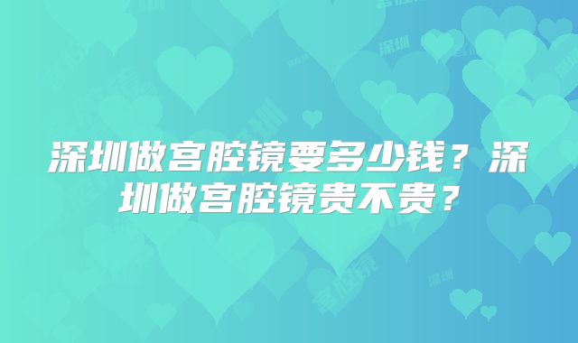 深圳做宫腔镜要多少钱？深圳做宫腔镜贵不贵？