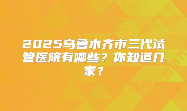 2025乌鲁木齐市三代试管医院有哪些？你知道几家？