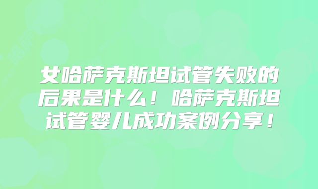 女哈萨克斯坦试管失败的后果是什么!哈萨克斯坦试管婴儿成功案例分享!