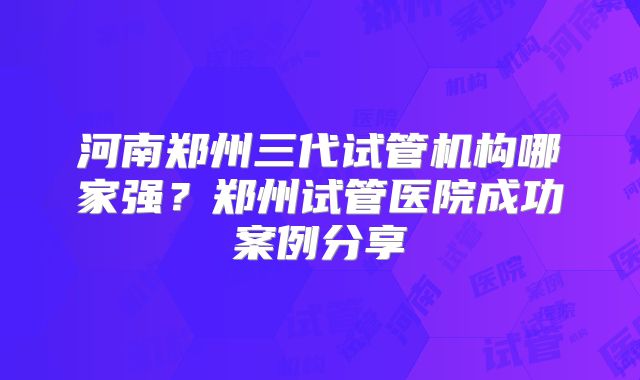 河南郑州三代试管机构哪家强?郑州试管医院成功案例分享