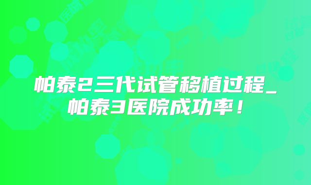 帕泰2三代试管移植过程_帕泰3医院成功率！