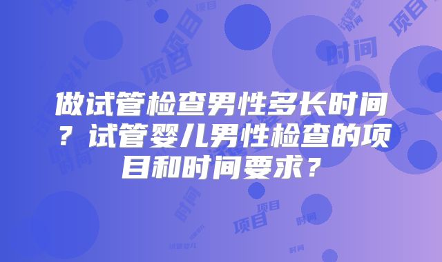 做试管检查男性多长时间？试管婴儿男性检查的项目和时间要求？