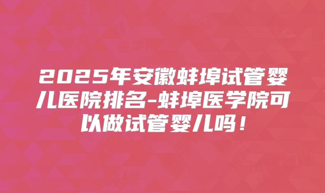 2025年安徽蚌埠试管婴儿医院排名-蚌埠医学院可以做试管婴儿吗！