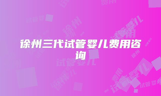 徐州三代试管婴儿费用咨询