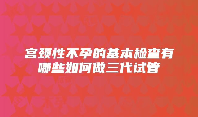 宫颈性不孕的基本检查有哪些如何做三代试管