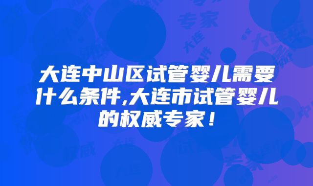 大连中山区试管婴儿需要什么条件,大连市试管婴儿的权威专家！