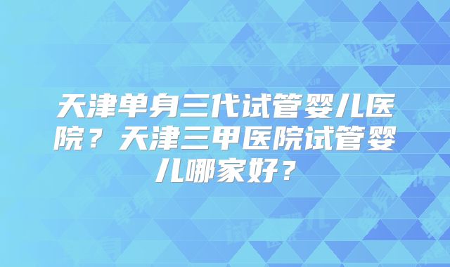 天津单身三代试管婴儿医院?天津三甲医院试管婴儿哪家好?