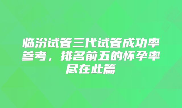 临汾试管三代试管成功率参考,排名前五的怀孕率尽在此篇