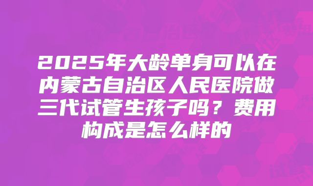 2025年大龄单身可以在内蒙古自治区人民医院做三代试管生孩子吗?费用构成是怎么样的