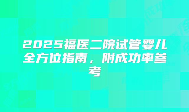 2025福医二院试管婴儿全方位指南，附成功率参考