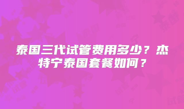 泰国三代试管费用多少？杰特宁泰国套餐如何？
