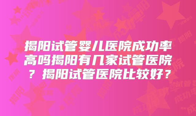 揭阳试管婴儿医院成功率高吗揭阳有几家试管医院?揭阳试管医院比较好?